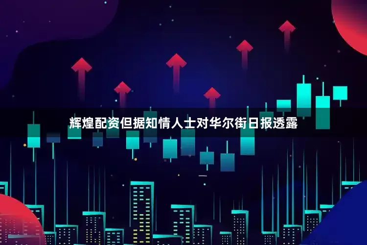 辉煌配资但据知情人士对华尔街日报透露