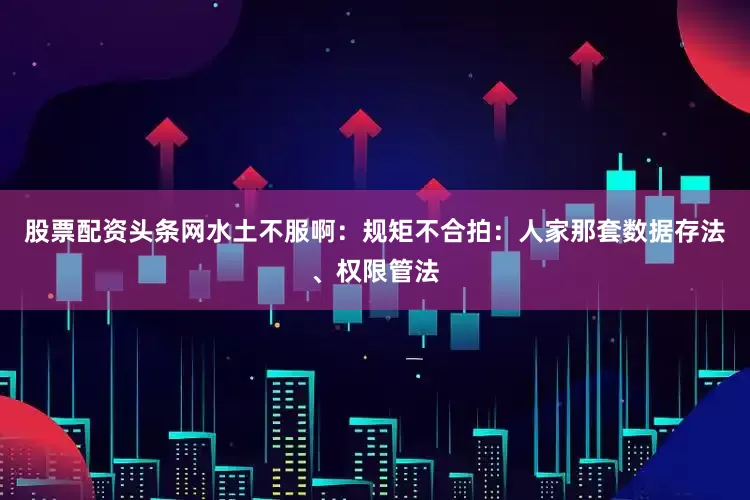 股票配资头条网水土不服啊：规矩不合拍：人家那套数据存法、权限管法