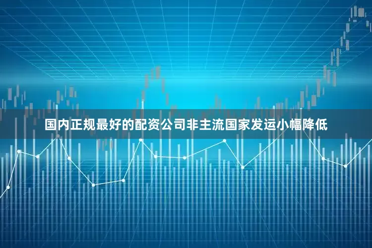国内正规最好的配资公司非主流国家发运小幅降低