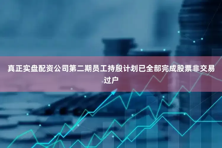 真正实盘配资公司第二期员工持股计划已全部完成股票非交易过户
