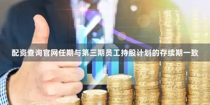 配资查询官网任期与第三期员工持股计划的存续期一致