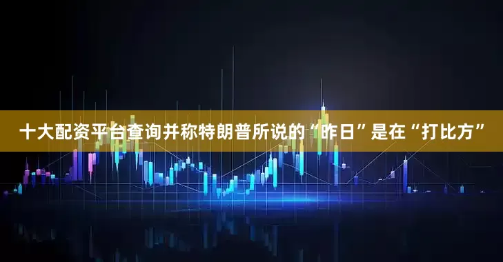 十大配资平台查询并称特朗普所说的“昨日”是在“打比方”