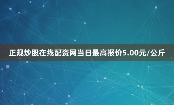 正规炒股在线配资网当日最高报价5.00元/公斤