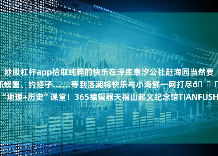 炒股杠杆app拾取纯粹的快乐在泽库潮汐公社赶海园当然要去体验一次赶海的美妙挖蛤蜊、抓螃蟹、钓蛏子……等到落潮将快乐与小海鲜一网打尽🏝️红色研学行走的“地理+历史”课堂！365编辑器天福山起义纪念馆TIANFUSHANYIQIJINIANGUAN胶东革命的发轫之地胶东抗战的第一枪在天福山打响天福山起义纪念馆陈列着大量革命文物和历史照片记录着那段烽火岁月里的苦难辉煌红色胶东展馆HONGSEJIAODO