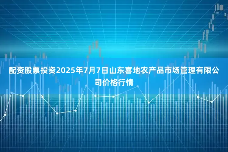 配资股票投资2025年7月7日山东喜地农产品市场管理有限公司价格行情