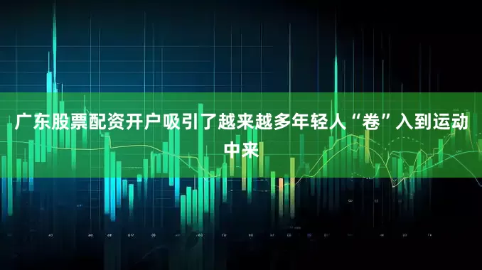 广东股票配资开户吸引了越来越多年轻人“卷”入到运动中来