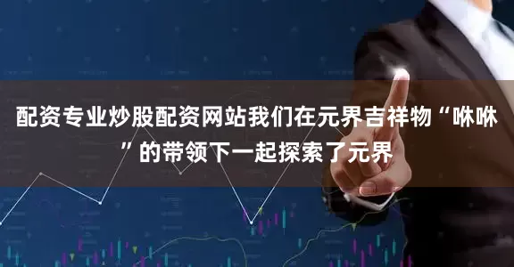 配资专业炒股配资网站我们在元界吉祥物“咻咻”的带领下一起探索了元界