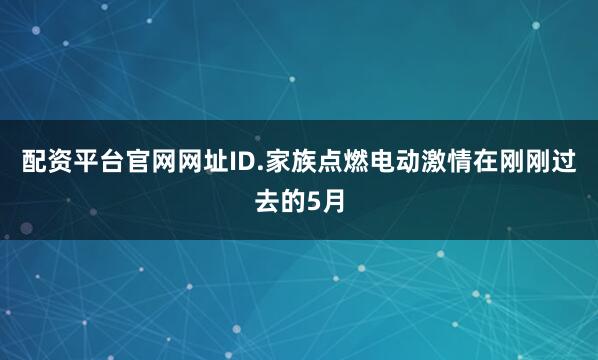 配资平台官网网址ID.家族点燃电动激情在刚刚过去的5月