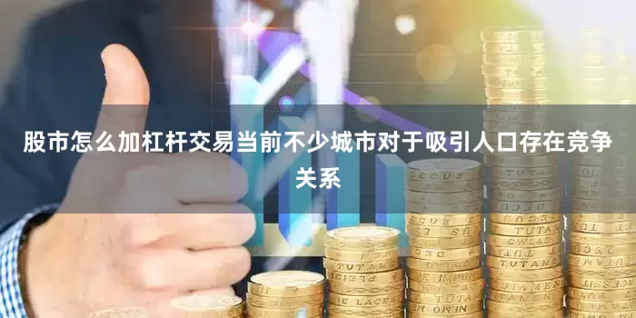 股市怎么加杠杆交易当前不少城市对于吸引人口存在竞争关系