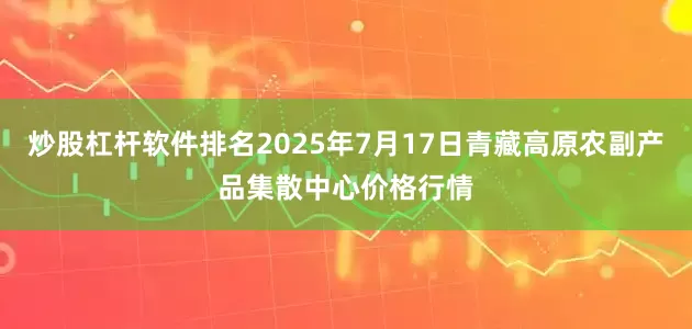 炒股杠杆软件排名2025年7月17日青藏高原农副产品集散中心价格行情
