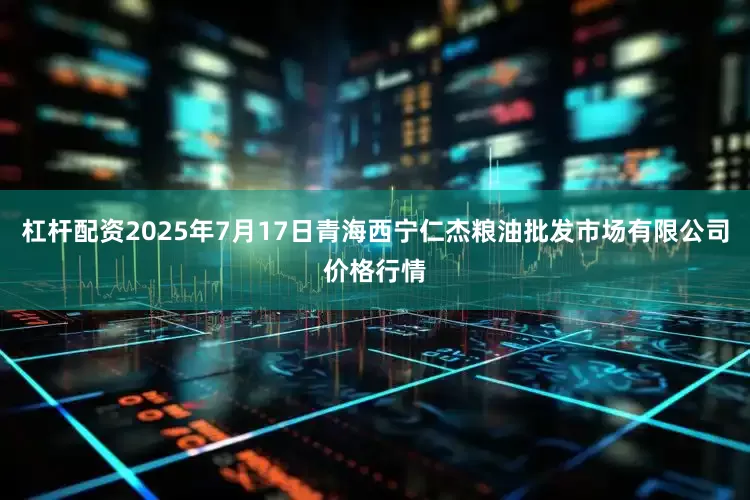 杠杆配资2025年7月17日青海西宁仁杰粮油批发市场有限公司价格行情