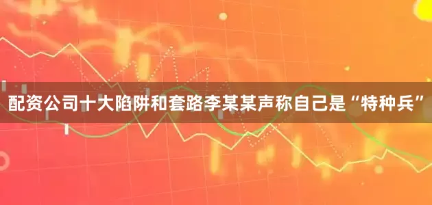 配资公司十大陷阱和套路李某某声称自己是“特种兵”