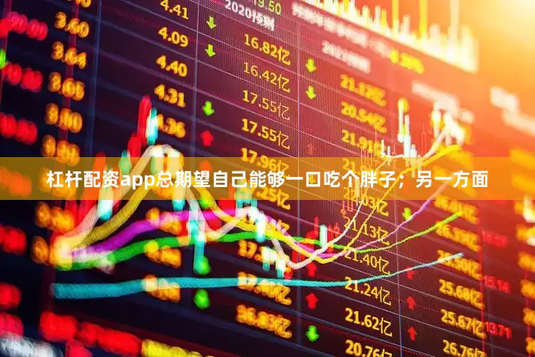 杠杆配资app总期望自己能够一口吃个胖子；另一方面