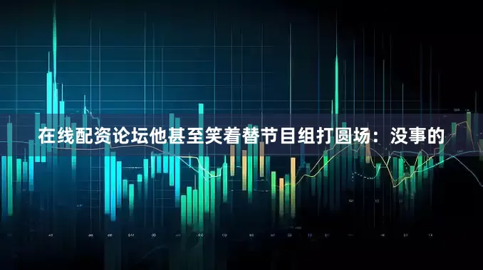 在线配资论坛他甚至笑着替节目组打圆场：没事的