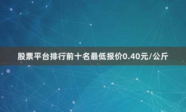 股票平台排行前十名最低报价0.40元/公斤