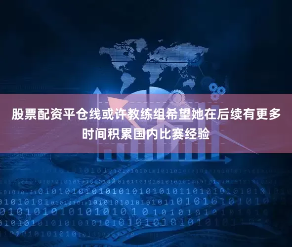 股票配资平仓线或许教练组希望她在后续有更多时间积累国内比赛经验