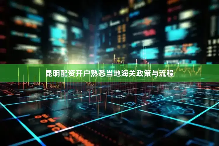 昆明配资开户熟悉当地海关政策与流程
