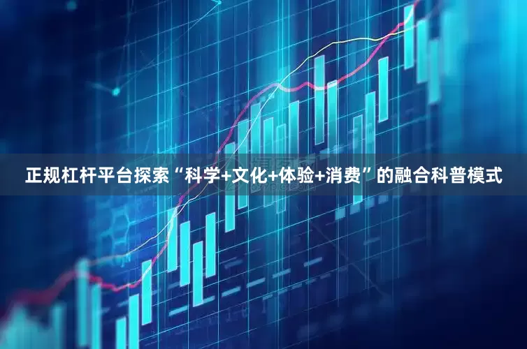正规杠杆平台探索“科学+文化+体验+消费”的融合科普模式