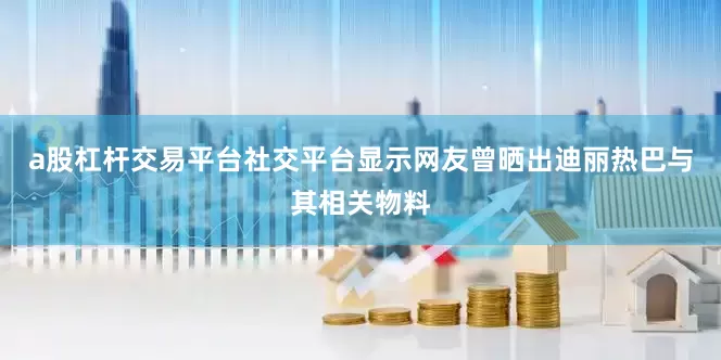 a股杠杆交易平台社交平台显示网友曾晒出迪丽热巴与其相关物料