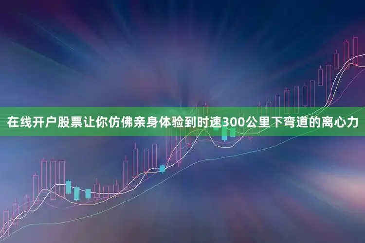 在线开户股票让你仿佛亲身体验到时速300公里下弯道的离心力