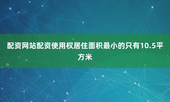 配资网站配资使用权居住面积最小的只有10.5平方米