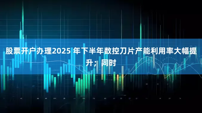 股票开户办理2025 年下半年数控刀片产能利用率大幅提升；同时
