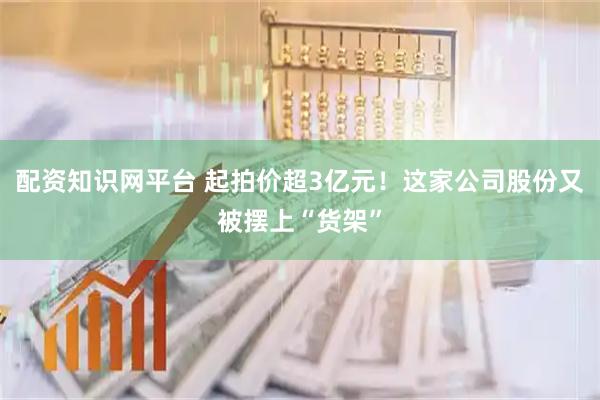 配资知识网平台 起拍价超3亿元！这家公司股份又被摆上“货架”