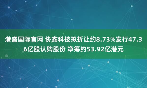 港盛国际官网 协鑫科技拟折让约8.73%发行47.36亿股认购股份 净筹约53.92亿港元