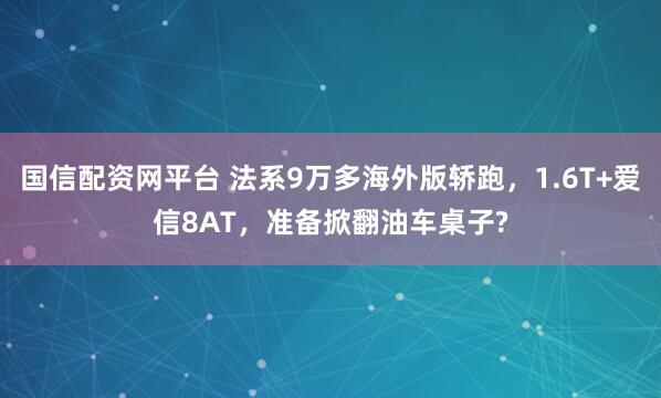国信配资网平台 法系9万多海外版轿跑，1.6T+爱信8AT，准备掀翻油车桌子?