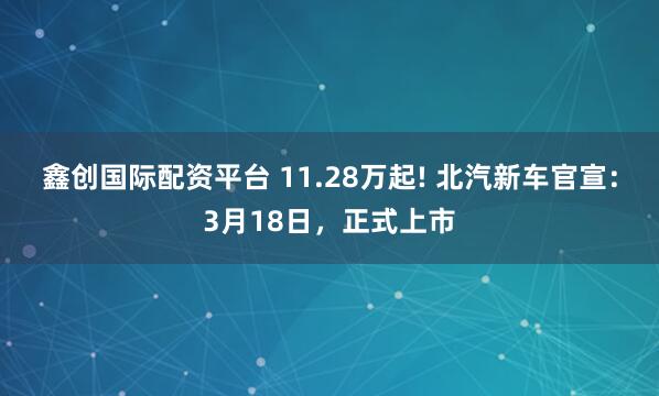鑫创国际配资平台 11.28万起! 北汽新车官宣：3月18日，正式上市