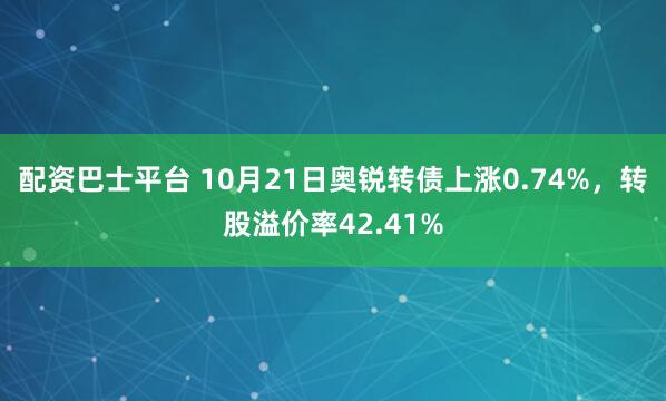 配资巴士平台 10月21日奥锐转债上涨0.74%，转股溢价率42.41%