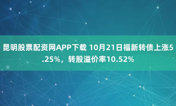 昆明股票配资网APP下载 10月21日福新转债上涨5.25%，转股溢价率10.52%
