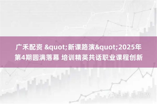 广禾配资 "新课路演"2025年第4期圆满落幕 培训精英共话职业课程创新