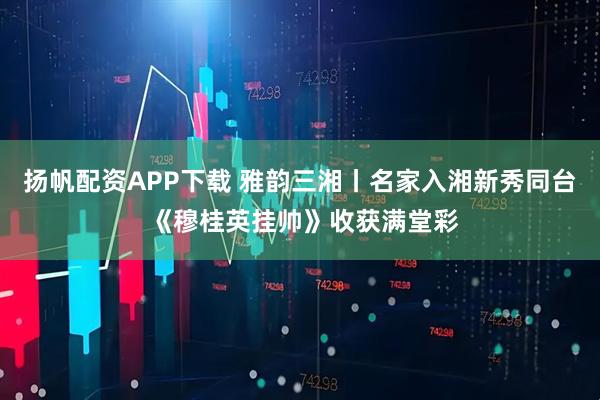 扬帆配资APP下载 雅韵三湘丨名家入湘新秀同台 《穆桂英挂帅》收获满堂彩