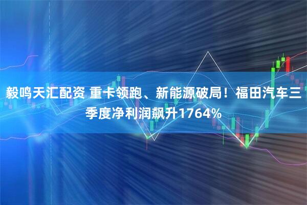毅鸣天汇配资 重卡领跑、新能源破局！福田汽车三季度净利润飙升1764%