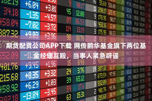 期货配资公司APP下载 网传鹏华基金旗下两位基金经理互殴，当事人紧急辟谣