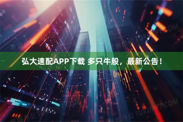 弘大速配APP下载 多只牛股，最新公告！