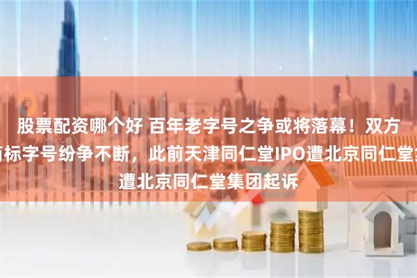 股票配资哪个好 百年老字号之争或将落幕！双方品牌、商标字号纷争不断，此前天津同仁堂IPO遭北京同仁堂集团起诉