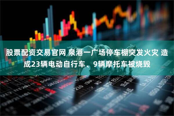 股票配资交易官网 泉港一广场停车棚突发火灾 造成23辆电动自行车、9辆摩托车被烧毁