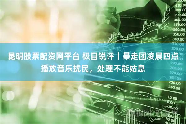 昆明股票配资网平台 极目锐评丨暴走团凌晨四点播放音乐扰民，处理不能姑息