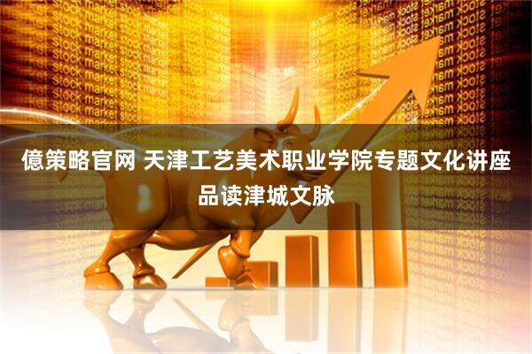 億策略官网 天津工艺美术职业学院专题文化讲座品读津城文脉