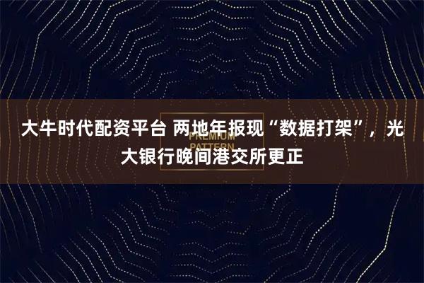 大牛时代配资平台 两地年报现“数据打架”，光大银行晚间港交所更正