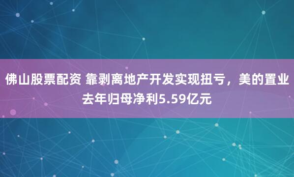 佛山股票配资 靠剥离地产开发实现扭亏，美的置业去年归母净利5.59亿元