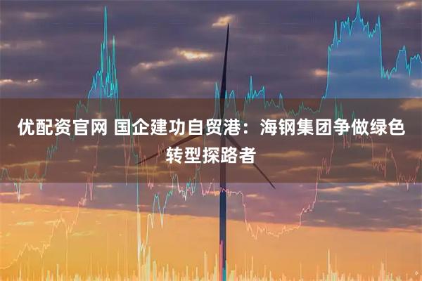 优配资官网 国企建功自贸港：海钢集团争做绿色转型探路者
