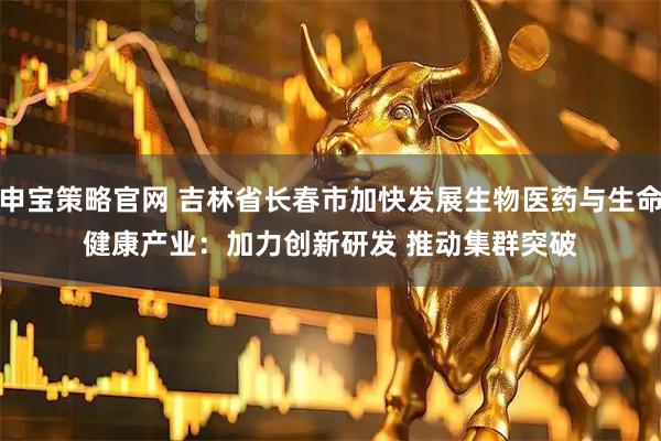 申宝策略官网 吉林省长春市加快发展生物医药与生命健康产业：加力创新研发 推动集群突破