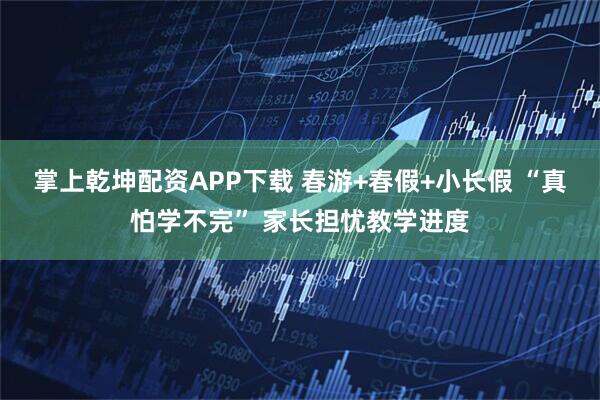 掌上乾坤配资APP下载 春游+春假+小长假 “真怕学不完” 家长担忧教学进度