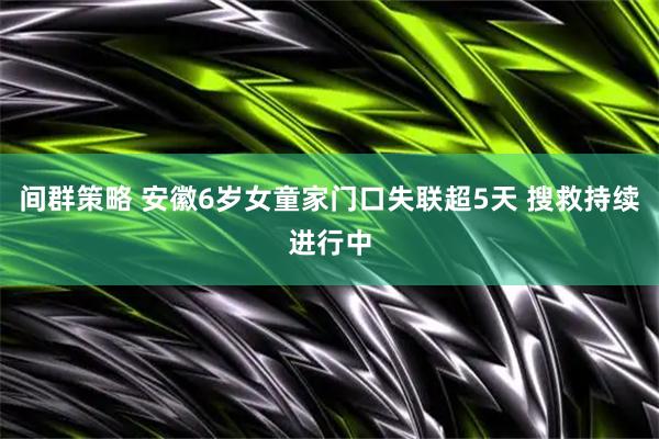 间群策略 安徽6岁女童家门口失联超5天 搜救持续进行中