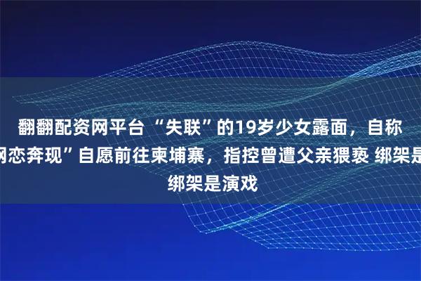翻翻配资网平台 “失联”的19岁少女露面，自称因“网恋奔现”自愿前往柬埔寨，指控曾遭父亲猥亵 绑架是演戏