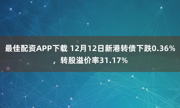 最佳配资APP下载 12月12日新港转债下跌0.36%，转股溢价率31.17%
