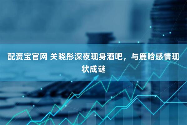 配资宝官网 关晓彤深夜现身酒吧，与鹿晗感情现状成谜